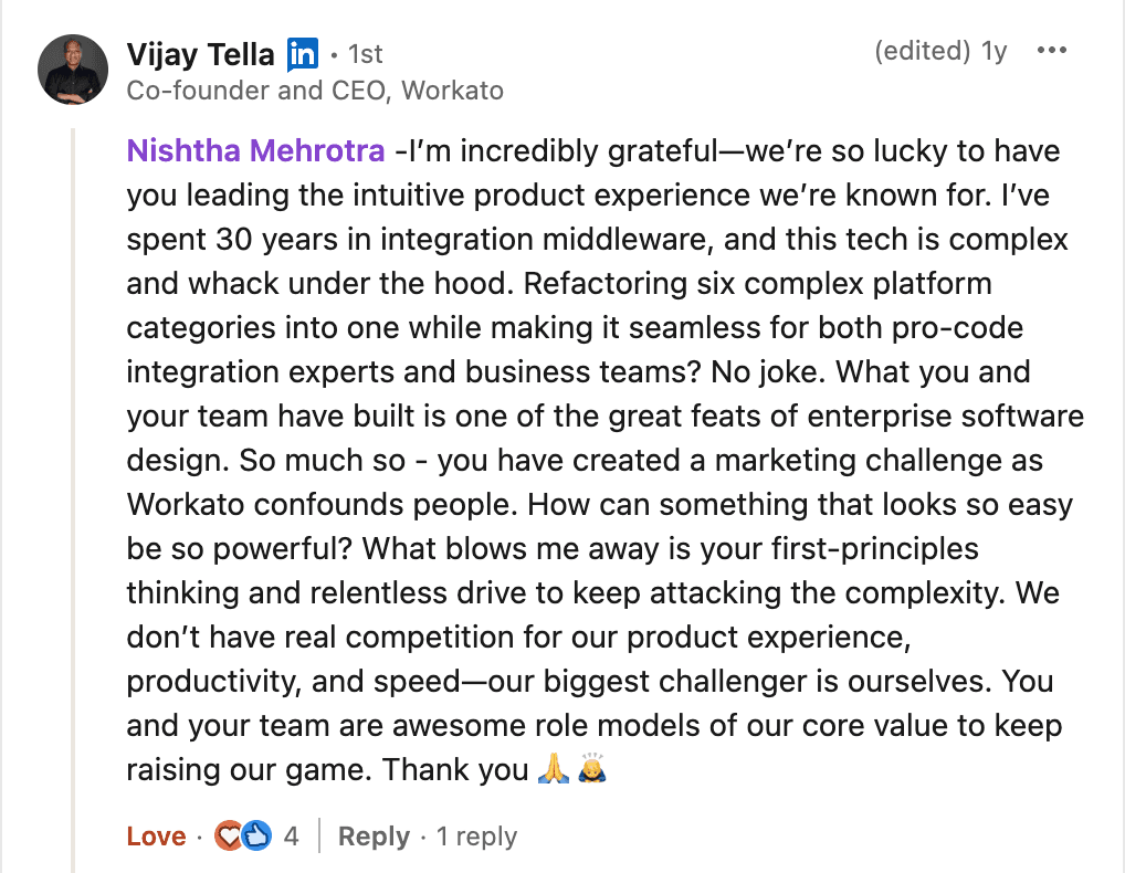 LinkedIn comment from Vijay Tella, Co-founder and CEO of Workato: “Nishtha Mehrotra - I'm incredibly grateful—we're so lucky to have you leading the intuitive product experience we're known for. I've spent 30 years in integration middleware, and this tech is complex and whack under the hood. Refactoring six complex platform categories into one while making it seamless for both pro-code integration experts and business teams? No joke. What you and your team have built is one of the great feats of enterprise software design. So much so - you have created a marketing challenge as Workato confounds people. How can something that looks so easy be so powerful? What blows me away is your first-principles thinking and relentless drive to keep attacking the complexity. We don't have real competition for our product experience, productivity, and speed—our biggest challenger is ourselves. You and your team are awesome role models of our core value to keep raising our game. Thank you.”